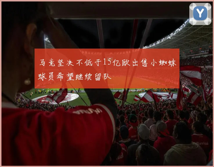 马竞坚决不低于15亿欧出售小蜘蛛球员希望继续留队