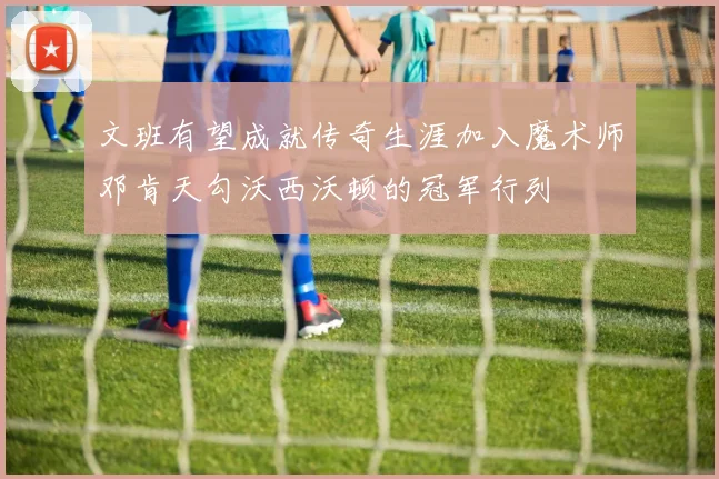 文班有望成就传奇生涯加入魔术师邓肯天勾沃西沃顿的冠军行列