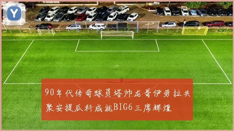 90年代传奇球员塔帅龙哥伊劳拉共聚安提瓜科成就BIG6三席辉煌
