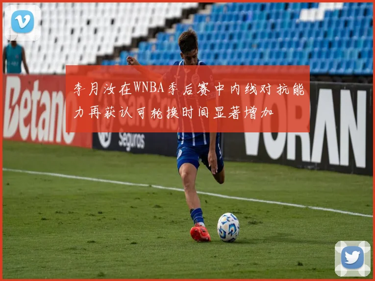 李月汝在WNBA季后赛中内线对抗能力再获认可轮换时间显著增加