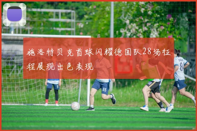 施洛特贝克首球闪耀德国队28场征程展现出色表现