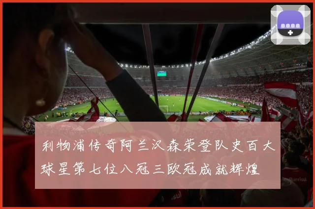 利物浦传奇阿兰汉森荣登队史百大球星第七位八冠三欧冠成就辉煌