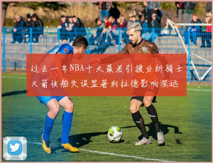 过去一年NBA十大最差引援分析骑士火箭快船失误显著利拉德影响深远