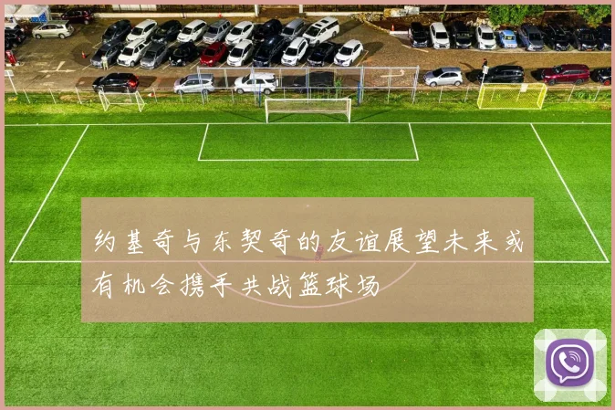 约基奇与东契奇的友谊展望未来或有机会携手共战篮球场