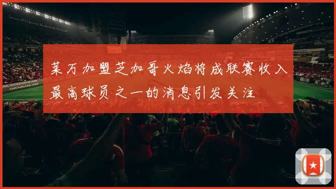 莱万加盟芝加哥火焰将成联赛收入最高球员之一的消息引发关注