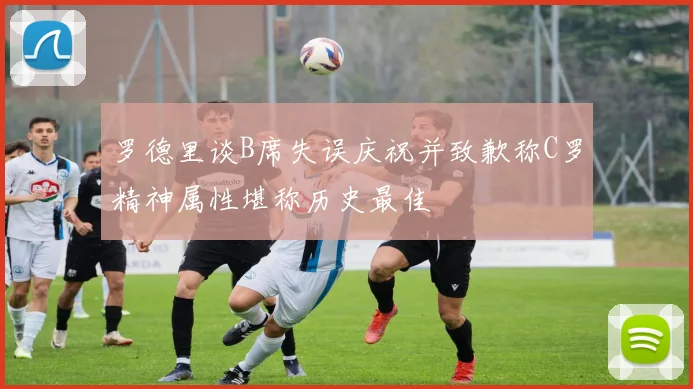 罗德里谈B席失误庆祝并致歉称C罗精神属性堪称历史最佳