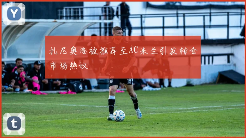扎尼奥洛被推荐至AC米兰引发转会市场热议