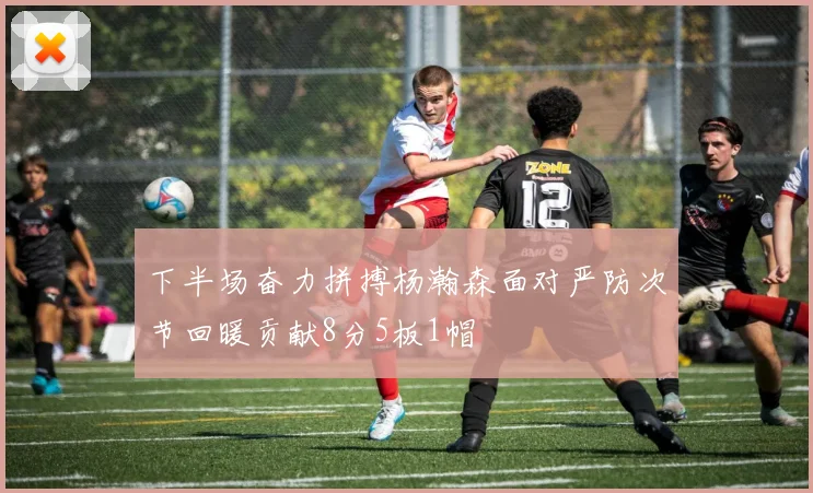 下半场奋力拼搏杨瀚森面对严防次节回暖贡献8分5板1帽