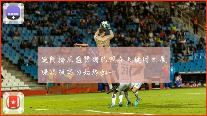 楚阿梅尼盛赞姆巴佩在关键时刻展现顶级实力始终如一