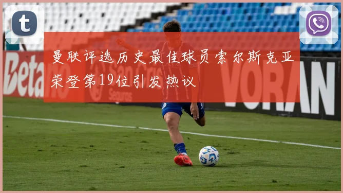 曼联评选历史最佳球员索尔斯克亚荣登第19位引发热议