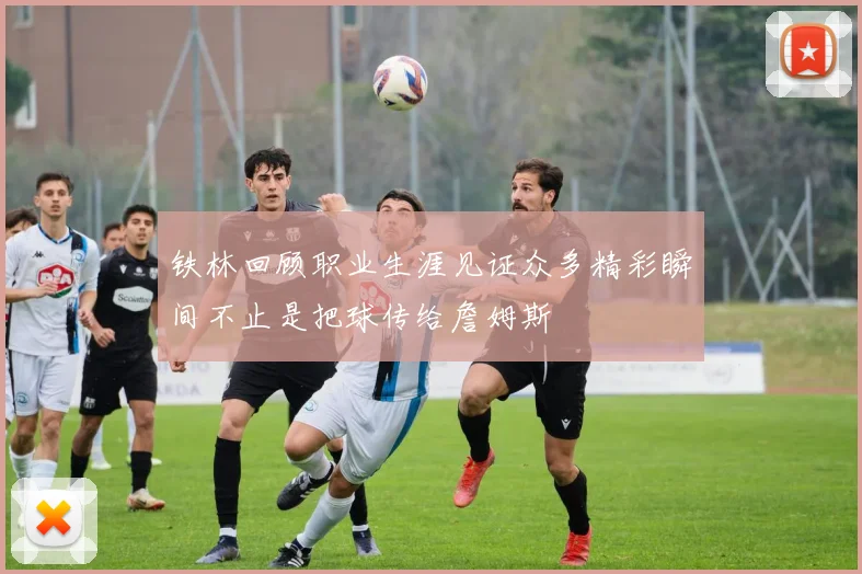 铁林回顾职业生涯见证众多精彩瞬间不止是把球传给詹姆斯
