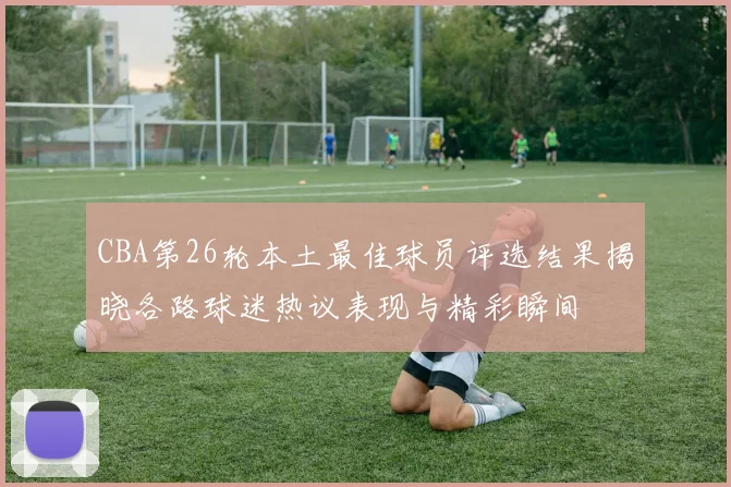 CBA第26轮本土最佳球员评选结果揭晓各路球迷热议表现与精彩瞬间
