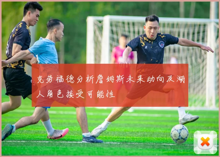 克劳福德分析詹姆斯未来动向及湖人角色接受可能性