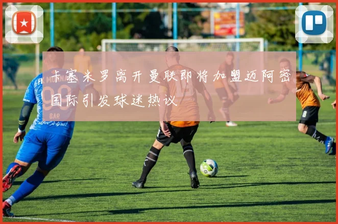 卡塞米罗离开曼联即将加盟迈阿密国际引发球迷热议