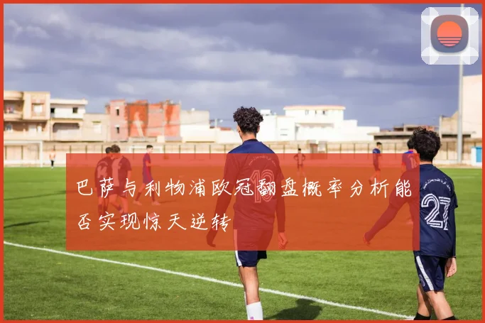 巴萨与利物浦欧冠翻盘概率分析能否实现惊天逆转