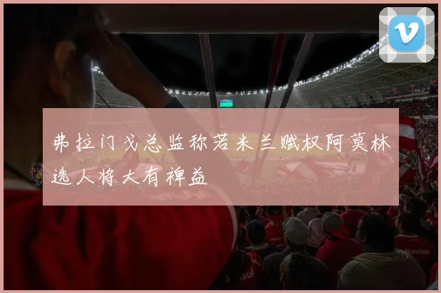 弗拉门戈总监称若米兰赋权阿莫林选人将大有裨益