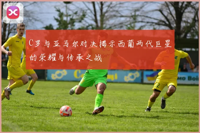 C罗与亚马尔对决揭示西葡两代巨星的荣耀与传承之战