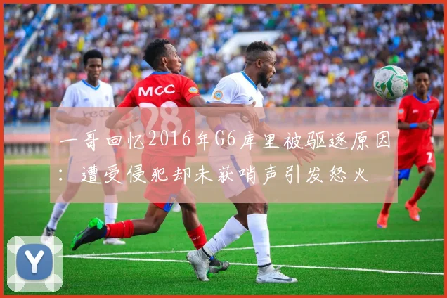 一哥回忆2016年G6库里被驱逐原因：遭受侵犯却未获哨声引发怒火