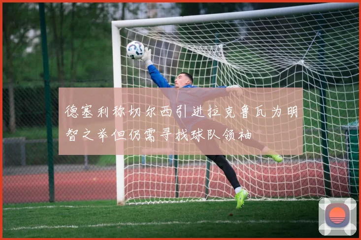 德塞利称切尔西引进拉克鲁瓦为明智之举但仍需寻找球队领袖