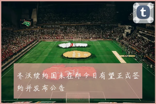 齐沃续约国米在即今日有望正式签约并发布公告