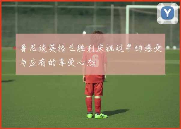 鲁尼谈英格兰胜利庆祝过早的感受与应有的享受心态
