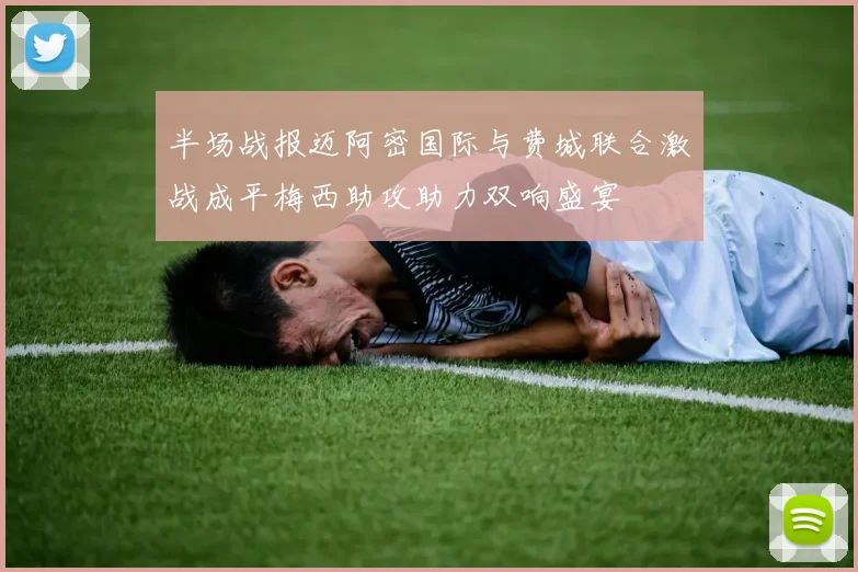 半场战报迈阿密国际与费城联合激战成平梅西助攻助力双响盛宴