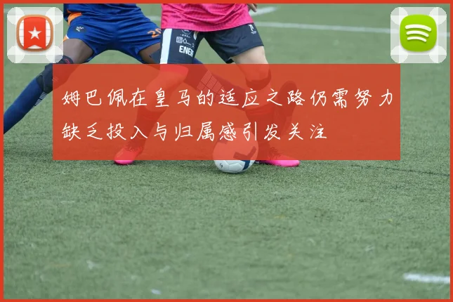 姆巴佩在皇马的适应之路仍需努力缺乏投入与归属感引发关注