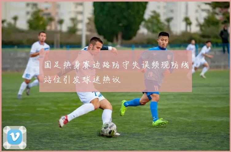 国足热身赛边路防守失误频现防线站位引发球迷热议