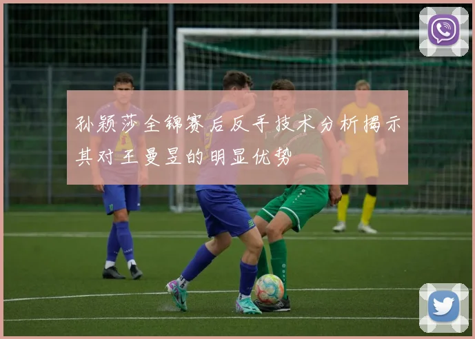 孙颖莎全锦赛后反手技术分析揭示其对王曼昱的明显优势