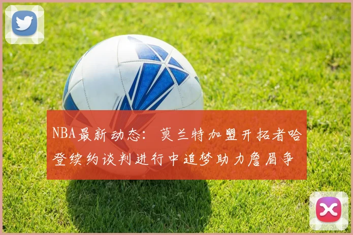 NBA最新动态：莫兰特加盟开拓者哈登续约谈判进行中追梦助力詹眉争冠