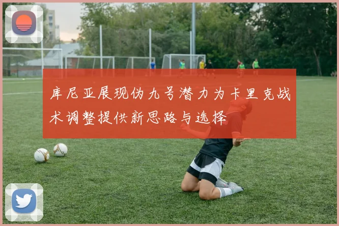 库尼亚展现伪九号潜力为卡里克战术调整提供新思路与选择