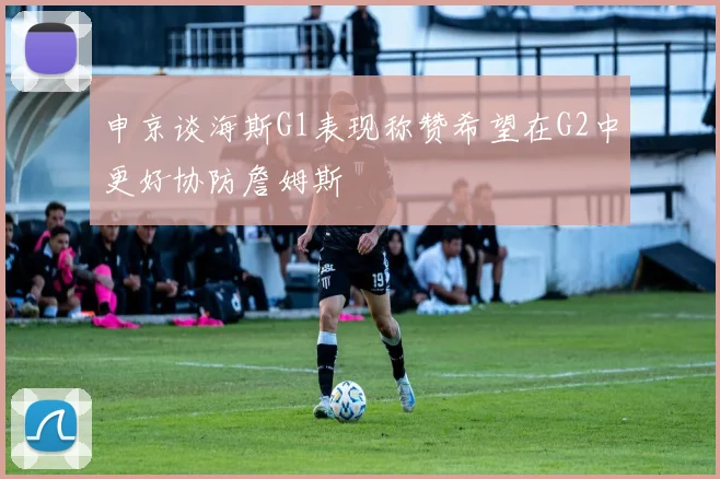 申京谈海斯G1表现称赞希望在G2中更好协防詹姆斯