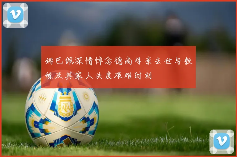 姆巴佩深情悼念德尚母亲去世与教练及其家人共度艰难时刻