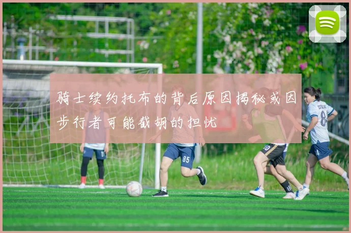 骑士续约托布的背后原因揭秘或因步行者可能截胡的担忧