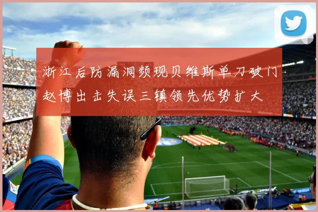 浙江后防漏洞频现贝维斯单刀破门赵博出击失误三镇领先优势扩大