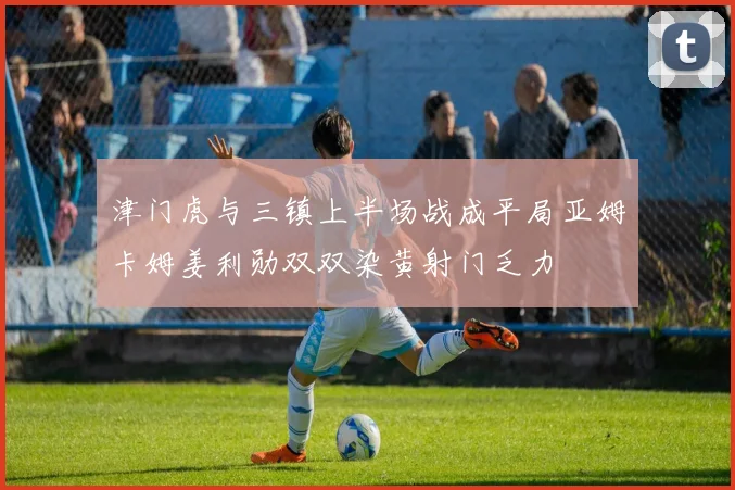 津门虎与三镇上半场战成平局亚姆卡姆姜利勋双双染黄射门乏力