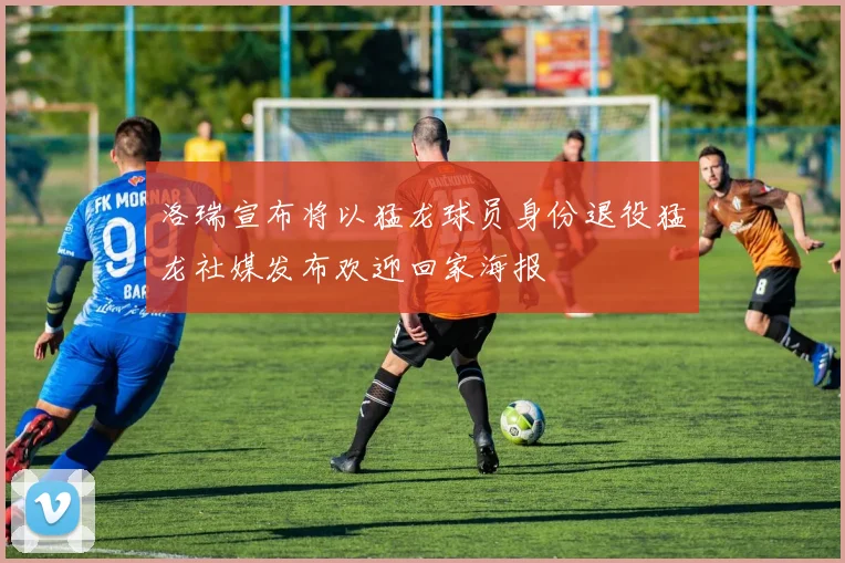 洛瑞宣布将以猛龙球员身份退役猛龙社媒发布欢迎回家海报
