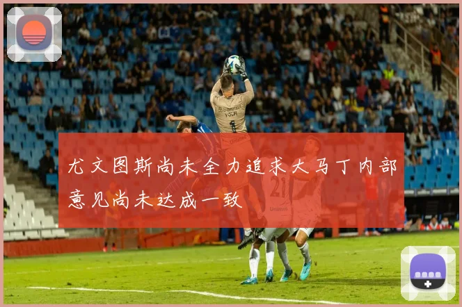 尤文图斯尚未全力追求大马丁内部意见尚未达成一致