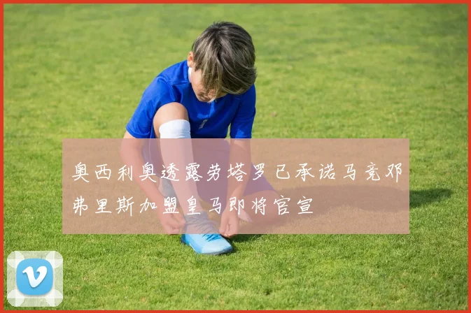 奥西利奥透露劳塔罗已承诺马竞邓弗里斯加盟皇马即将官宣