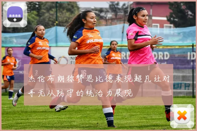 杰伦布朗称赞恩比德表现超凡让对手无从防守的统治力展现