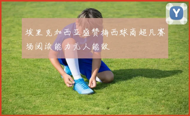 埃里克加西亚盛赞梅西球商超凡赛场阅读能力无人能敌